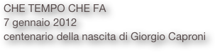CHE TEMPO CHE FA 
7 gennaio 2012
centenario della nascita di Giorgio Caproni